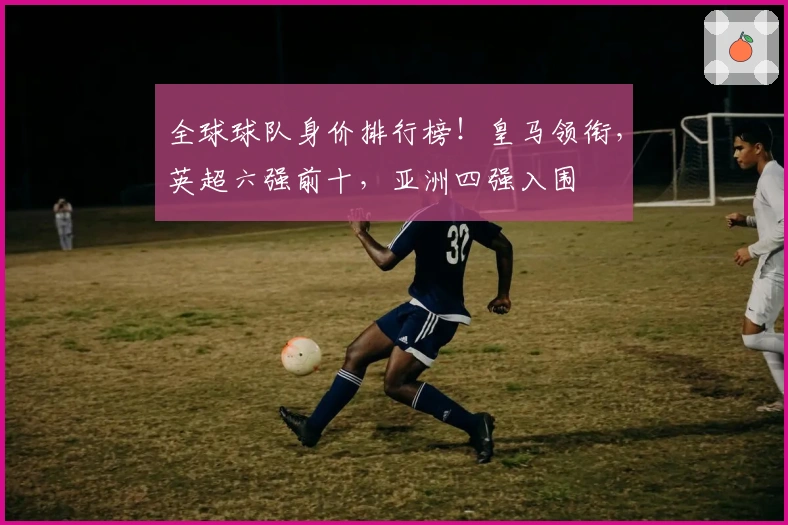 全球球队身价排行榜！皇马领衔，英超六强前十，亚洲四强入围