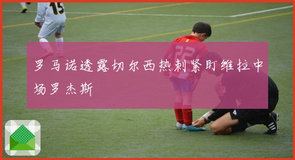 罗马诺透露切尔西热刺紧盯维拉中场罗杰斯