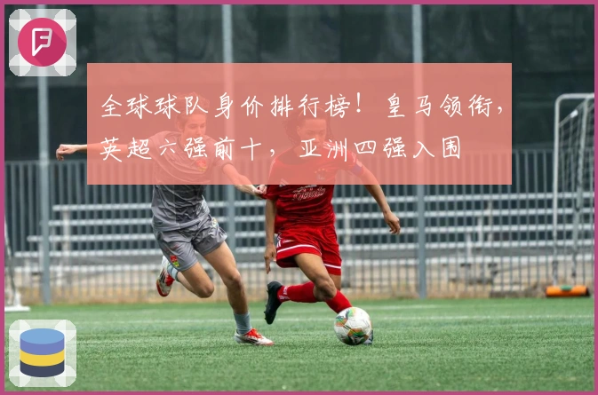 全球球队身价排行榜！皇马领衔，英超六强前十，亚洲四强入围