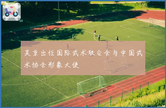 吴京出任国际武术联合会与中国武术协会形象大使