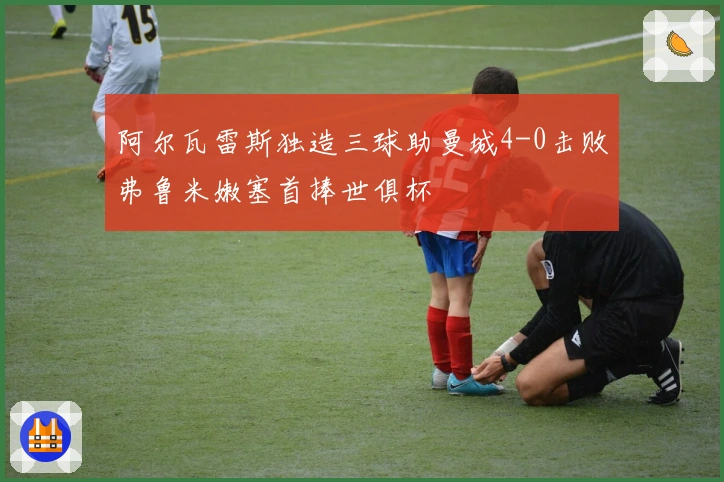 阿尔瓦雷斯独造三球助曼城4-0击败弗鲁米嫩塞首捧世俱杯
